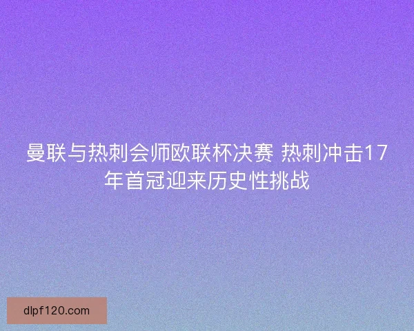 曼联与热刺会师欧联杯决赛 热刺冲击17年首冠迎来历史性挑战
