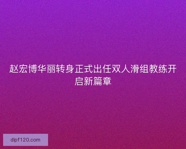 赵宏博华丽转身正式出任双人滑组教练开启新篇章