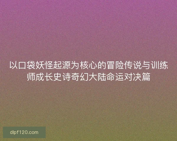 以口袋妖怪起源为核心的冒险传说与训练师成长史诗奇幻大陆命运对决篇