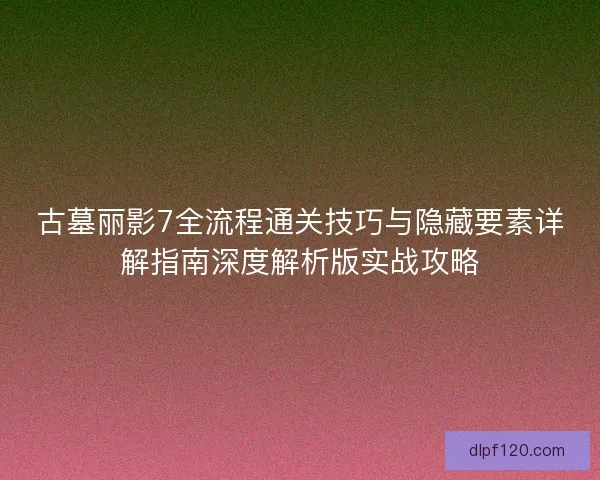古墓丽影7全流程通关技巧与隐藏要素详解指南深度解析版实战攻略