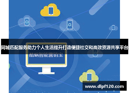 同城匹配服务助力个人生活提升打造便捷社交和高效资源共享平台
